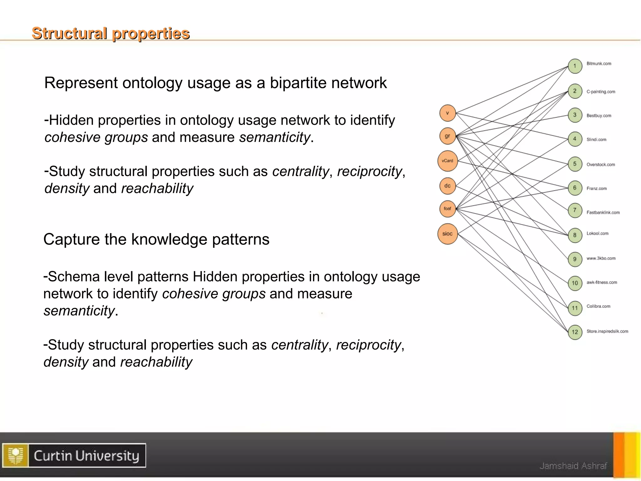 Structural properties


 Represent ontology usage as a bipartite network

 -Hidden properties in ontology usage network to identify
 cohesive groups and measure semanticity.

 -Study structural properties such as centrality, reciprocity,
 density and reachability


 Capture the knowledge patterns

 -Schema level patterns Hidden properties in ontology usage
 network to identify cohesive groups and measure
 semanticity.

 -Study structural properties such as centrality, reciprocity,
 density and reachability
 