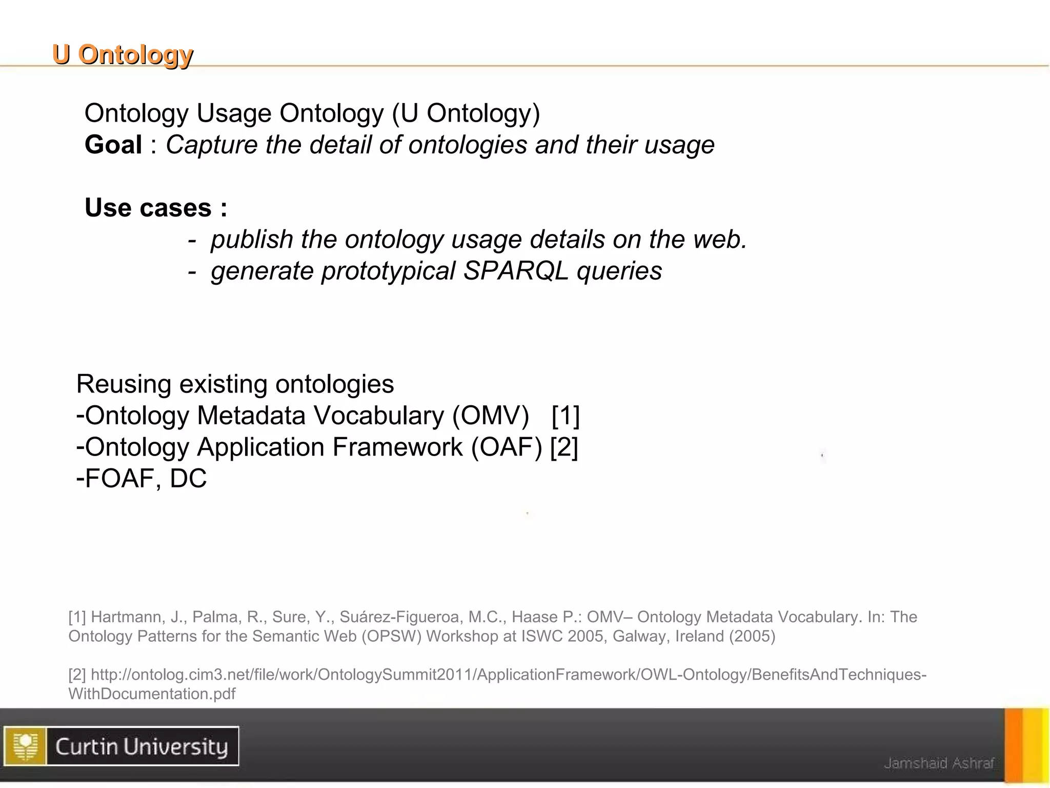 U Ontology

   Ontology Usage Ontology (U Ontology)
   Goal : Capture the detail of ontologies and their usage

   Use cases :
          - publish the ontology usage details on the web.
          - generate prototypical SPARQL queries



  Reusing existing ontologies
  -Ontology Metadata Vocabulary (OMV) [1]
  -Ontology Application Framework (OAF) [2]
  -FOAF, DC




 [1] Hartmann, J., Palma, R., Sure, Y., Suárez-Figueroa, M.C., Haase P.: OMV– Ontology Metadata Vocabulary. In: The
 Ontology Patterns for the Semantic Web (OPSW) Workshop at ISWC 2005, Galway, Ireland (2005)

 [2] http://ontolog.cim3.net/file/work/OntologySummit2011/ApplicationFramework/OWL-Ontology/BenefitsAndTechniques-
 WithDocumentation.pdf
 