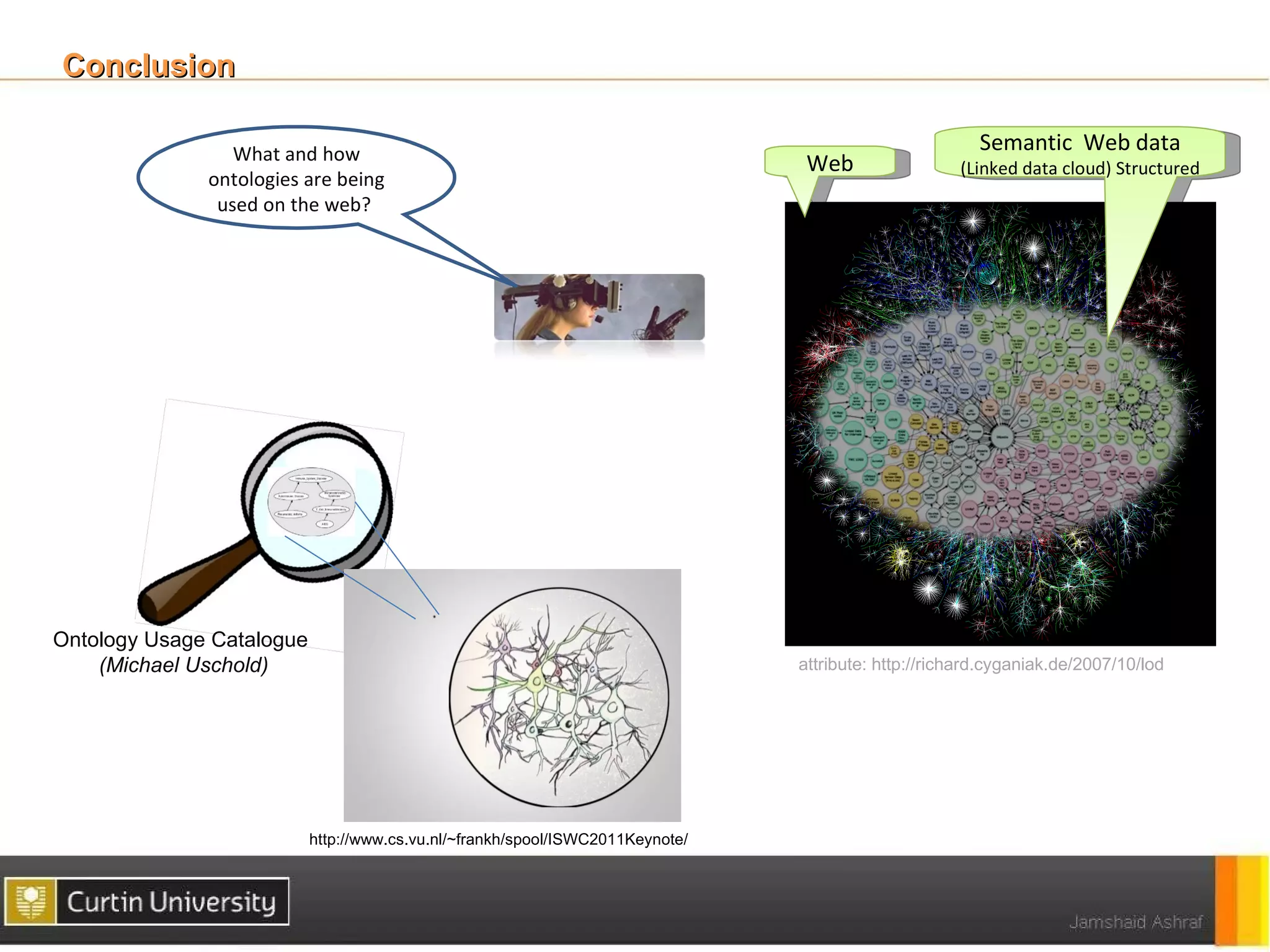 Conclusion

                 What and how                                                                           Semantic Web data
                                                                                 Web                 (Linked data cloud) Structured
              ontologies are being
               used on the web?




Ontology Usage Catalogue
    (Michael Uschold)                                                           attribute: http://richard.cyganiak.de/2007/10/lod




                           http://www.cs.vu.nl/~frankh/spool/ISWC2011Keynote/
 