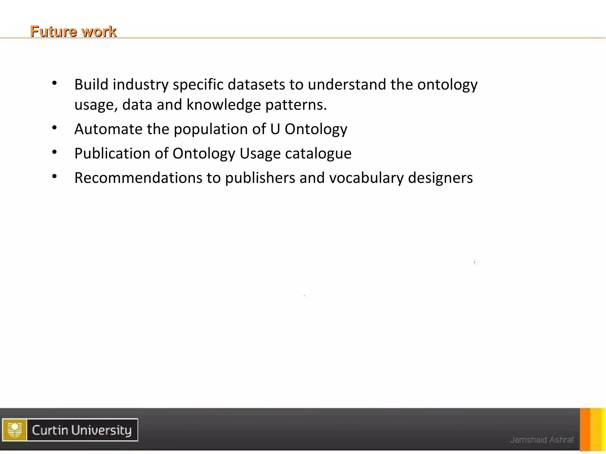 Future work


  • Build industry specific datasets to understand the ontology
    usage, data and knowledge patterns.
  • Automate the population of U Ontology
  • Publication of Ontology Usage catalogue
  • Recommendations to publishers and vocabulary designers
 