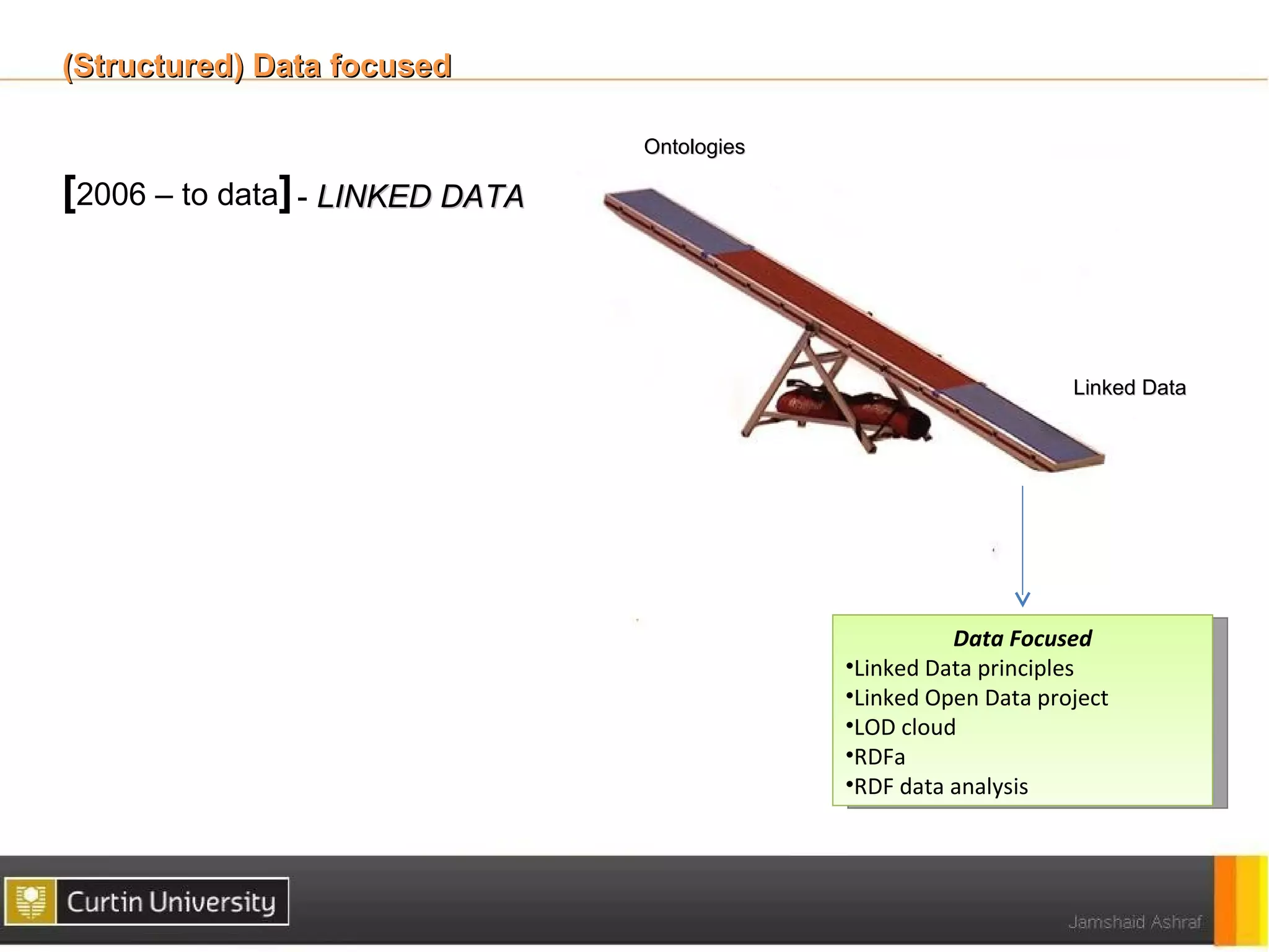 (Structured) Data focused

                                 Ontologies

[2006 – to data] - LINKED DATA



                                                                   Linked Data




                                                        Data Focused
                                              •Linked Data principles
                                              •Linked Open Data project
                                              •LOD cloud
                                              •RDFa
                                              •RDF data analysis
 