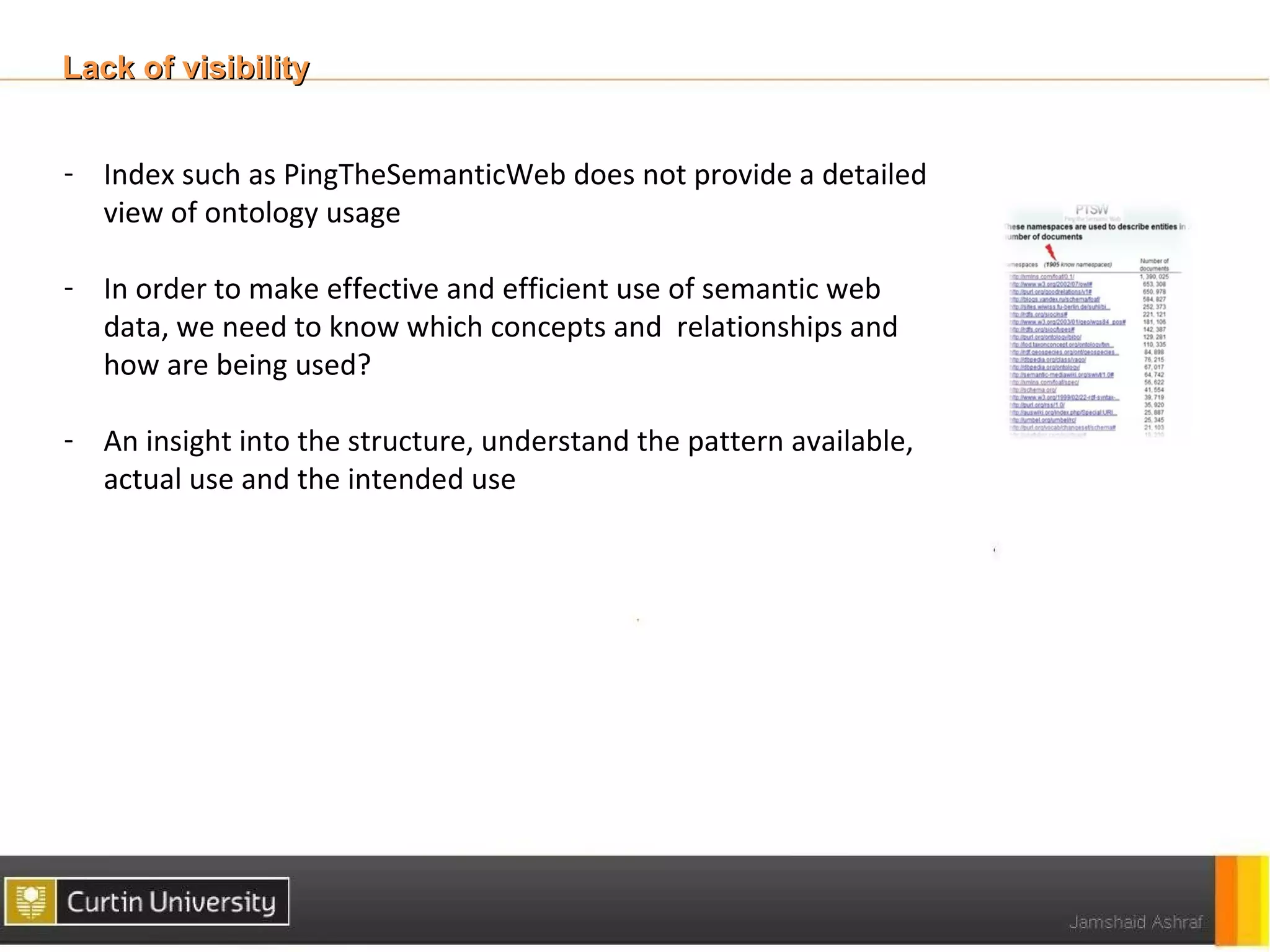 Lack of visibility


- Index such as PingTheSemanticWeb does not provide a detailed
  view of ontology usage

- In order to make effective and efficient use of semantic web
  data, we need to know which concepts and relationships and
  how are being used?

- An insight into the structure, understand the pattern available,
  actual use and the intended use
 