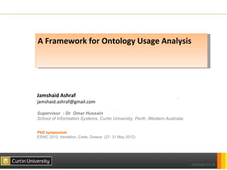 A Framework for Ontology Usage Analysis




Jamshaid Ashraf
jamshaid.ashraf@gmail.com

Supervisor : Dr Omar Hussain
School of Information Systems, Curtin University, Perth, Western Australia


PhD symposium
ESWC 2012, Heraklion, Crete, Greece (27- 31 May 2012)
 