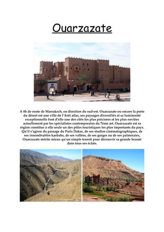 Ouarzazate
A 4h de route de Marrakech, en direction du sud-est. Ouarzazate ou encore la porte
du désert est une ville de l’Anti atlas, ses paysages diversifiés et sa luminosité
exceptionnelle font d’elle une des cités les plus précisées et les plus enviées
actuellement par les spécialistes contemporains du 7éme art. Ouarzazate est sa
région constitue à elle seule un des pôles touristiques les plus importants du pays.
Qu’il s’agisse du passage du Paris Dakar, de ses studios cinématographiques, de
ses innombrables kasbahs, de ses vallées, de ses gorges ou de ses palmeraies,
Ouarzazate mérite mieux qu’un simple transit pour découvrir sa grande beauté
dans tous ses éclats.
 