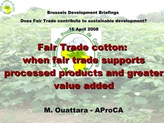 Brussels Development Briefings  Does Fair Trade contribute to sustainable development? 16 April 2008 Fair Trade cotton:  when fair trade supports processed products and greater value added M. Ouattara - AProCA 