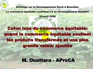 M. Ouattara - AProCA Briefings sur le Développement Rural à Bruxelles Le commerce équitable contribue-t-il au développement durable? 16 avril 2008 Coton issu du commerce équitable:   quand le commerce équitable soutient les produits transformés et une plus grande valeur ajoutée 