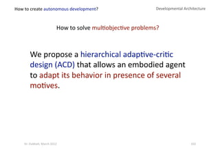 Developmental Architecture 
We propose a hierarchical adap?ve‐cri?c 
design (ACD) that allows an embodied agent  
to adapt its behavior in presence of several 
mo?ves. 
How to solve mul?objec?ve problems? 
How to create autonomous development? 
102 Dr. Oubba?, March 2012 
 