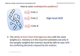 Developmental Architecture 
How to solve mul?objec?ve problems? 
Cri?c 1 
Cri?c 2 
Cri?c N 
2.  The ability to learn from heterogenous data with the same 
weights (i.e. memory is in the recurrent ac?va?on,not only in 
the synap?c weights) the reservoir would be able to cope with 
the conﬂic?ng demands imposed by the mo?ves.  
High‐level ACD 
How to create autonomous development? 
106 Dr. Oubba?, March 2012 
 