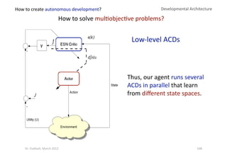 Developmental Architecture 
How to solve mul?objec?ve problems? 
Low‐level ACDs 
γ 
Thus, our agent runs several 
ACDs in parallel that learn 
from diﬀerent state spaces. 
How to create autonomous development? 
108 Dr. Oubba?, March 2012 
 