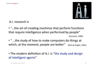 •  “ …the study of how to make computers do things at 
which, at the moment, people are beber” 
A.I. research is  
(Rich & Knight, 1991) 
•  “…the art of crea?ng machines that perform func?ons 
that require intelligence when performed by people“  
(Kurzweil, 1990) 
•  The modern deﬁni?on of A.I. is “the study and design 
of intelligent agents” 
Ar?ﬁcial Intelligence 
14 Dr. Oubba?, March 2012 
 