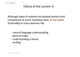 ‐  natural language understanding 
‐  general vision 
‐  understanding a movie 
‐  wri?ng 
Although many AI systems are beyond human‐level 
competence at some individual tasks, AI has failed 
(miserably) in many domains like 
Ar?ﬁcial Intelligence 
Failure of the current AI 
17 Dr. Oubba?, March 2012 
 