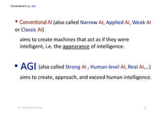 aims to create machines that act as if they were 
intelligent, i.e. the appearance of intelligence. 
aims to create, approach, and exceed human intelligence. 
Conventional AI vs. AGI   
22 Dr. Oubba?, March 2012 
• Conventional AI (also called Narrow AI, Applied AI, Weak AI 
or Classic AI) 
(also called Strong AI , Human‐level AI, Real AI,…) 
 