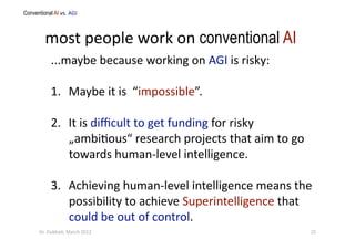 most people work on conventional AI 
...maybe because working on AGI is risky: 
1.  Maybe it is  “impossible”. 
2.  It is diﬃcult to get funding for risky 
„ambi?ous“ research projects that aim to go 
towards human‐level intelligence. 
3.  Achieving human‐level intelligence means the 
possibility to achieve Superintelligence that 
could be out of control. 
Conventional AI vs. AGI   
25 Dr. Oubba?, March 2012 
 