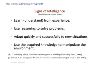 •  Learn (understand) from experience. 
•  Use reasoning to solve problems. 
•  Adapt quickly and successfully to new situa?ons. 
•  Use the acquired knowledge to manipulate the 
environment. 
[R. J. Sternberg, editor. Handbook of Intelligence. Cambridge University Press, 2000.]
[U. Neisser, et. al., Intelligence: Knowns and unknowns. American Psychologist, 51(2):77–101, 1996.]
Signs of Intelligence  
(possibly their are many other) 
How to create autonomous development? 
60 Dr. Oubba?, March 2012 
 
