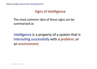 The most common idea of these signs can be 
summarized as 
intelligence is a property of a system that is 
interac?ng successfully with a problem, or 
an environment. 
Signs of Intelligence  
How to create autonomous development? 
62 Dr. Oubba?, March 2012 
 