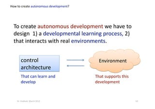To create autonomous development we have to 
design  1) a developmental learning process, 2) 
that interacts with real environments. 
How to create autonomous development? 
63 Dr. Oubba?, March 2012 
control 
architecture  
That can learn and 
develop 
Environment 
That supports this 
development 
 