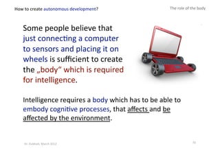 Intelligence requires a body which has to be able to 
embody cogni?ve processes, that aﬀects and be 
aﬀected by the environment. 
The role of the body 
Some people believe that 
just connec?ng a computer 
to sensors and placing it on 
wheels is suﬃcient to create 
the „body“ which is required 
for intelligence. 
How to create autonomous development? 
70 Dr. Oubba?, March 2012 
 