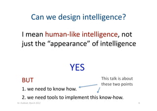 I mean human‐like intelligence, not 
just the “appearance” of intelligence 
YES  
BUT 
1. we need to know how. 
2. we need tools to implement this know‐how. 
This talk is about 
these two points 
Can we design intelligence? 
8 Dr. Oubba?, March 2012 
 