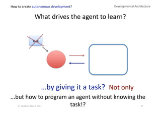 Not only 
What drives the agent to learn? 
Developmental Architecture 
…by giving it a task? 
...but how to program an agent without knowing the 
task!? 
How to create autonomous development? 
87 Dr. Oubba?, March 2012 
Task 
 