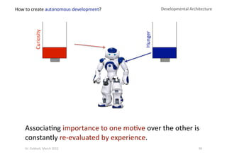 Curiosity 
Developmental Architecture 
Hunger 
Associa?ng importance to one mo?ve over the other is 
constantly re‐evaluated by experience. 
How to create autonomous development? 
98 Dr. Oubba?, March 2012 
 