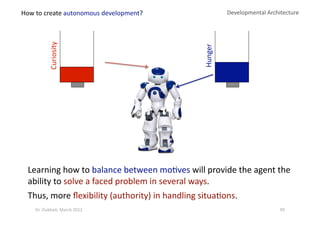 Curiosity 
Developmental Architecture 
Hunger 
Learning how to balance between mo?ves will provide the agent the 
ability to solve a faced problem in several ways. 
Thus, more ﬂexibility (authority) in handling situa?ons. 
How to create autonomous development? 
99 Dr. Oubba?, March 2012 
 