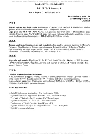 University Updates
B.Sc. ELECTRONICS SYLLABUS
B.Sc. III YEAR, Semester - V
DSC- Paper - V: Digital Electronics
Total number of hours : 45
No of hours per week: 3
Credits :4
UNIT-I
Number system and Logic gates: Conversions of Binary, octal, Decimal & hexadecimal number
systems, Binary addition and subtraction (1’s and 2’s complement methods).
Logic gates- OR, AND, NOT, XOR, NAND, NOR gates and their Truth tables – Design of basic gates
using the Universal gates- NAND and NOR gates, Half adder, Full adder and parallel adder logic circuits.
Logic families and their characteristics – TTL, CMOS and ECL logic circuits.
UNIT-II
Boolean algebra and Combinational logic circuits: Boolean algebra- Laws and identities, DeMorgan’s
Theorems. Simplification of Boolean expressions using Boolean identities- Reduction of Boolean
expressions using Karnaugh Maps - Sum of Products (SOP) representation (up to four variables).
Multiplexer, De-Multiplexer, Decoder (3 to 8) and Encoder( 8 to 3).
UNIT-III
Sequential logic circuits: Flip-flops - SR, D, JK, T and Master-Slave JK ; Registers - Shift Registers-
SISO,SIPO, PISO and PIPO Registers, Universal shift register( IC 7496), Shift register counters- Ring
counter , Johnson Counter.
UNIT-IV
Counters and Semiconductor memories:
4-bit Asynchronous ( Ripple ) counter, Modulo-N counter, synchronous counter. Up/down counters –
ripple counter IC7493 - Decade counter IC7490 – working, truth tables and timing diagrams.
Semiconductor memories :: Organization and working of ROM, types of ROM’s - PROM, EPROM,
EEPROM, FLASH, RAM- static and dynamic.
Books Recommended:
1. Digital Principles and Applications – Malvino& Leach - TMH.
2. Digital Principles and Applications-Ronald J.Tocci-– Pearson Education.
3. Text book of Electronics Bsc III year (vol.III)-Telugu Akademi
4. Digital Fundamentals – F.Loyd& Jain – Pearson Education.
5. Fundamentals of Digital Circuits – Anand Kumar – PHI
4. Digital Electronics Principles and Integrated circuits – Maini – Wiley India.
5. Digital Electronics - Gothman
www.android.universityupdates.in | www.universityupdates.in | www.ios.universityupdates.in
www.android.universityupdates.in | www.universityupdates.in | www.ios.universityupdates.in
 