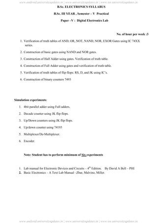 University Updates
B.Sc. ELECTRONICS SYLLABUS
B.Sc. III YEAR , Semester – V Practical
Paper –V : Digital Electronics Lab
No. of hour per week :3
1. Verification of truth tables of AND, OR, NOT, NAND, NOR, EXOR Gates using IC 74XX
series.
2. Construction of basic gates using NAND and NOR gates.
3. Construction of Half Adder using gates. Verification of truth table.
4. Construction of Full Adder using gates and verification of truth table.
5. Verification of truth tables of flip flops: RS, D, and JK using IC’s.
6. Construction of binary counters 7493
Simulation experiments:
1. 4bit parallel adder using Full adders.
2. Decade counter using JK flip flops.
3. Up/Down counters using JK flip flops.
4. Up/down counter using 74193
5. Multiplexer/De-Multiplexer.
6. Encoder.
Note: Student has to perform minimum of Six experiments
1. Lab manual for Electronic Devices and Circuits – 4th
Edition. By David A Bell – PHI
2. Basic Electronics – A Text Lab Manual –Zbar, Malvino, Miller.
www.android.universityupdates.in | www.universityupdates.in | www.ios.universityupdates.in
www.android.universityupdates.in | www.universityupdates.in | www.ios.universityupdates.in
 