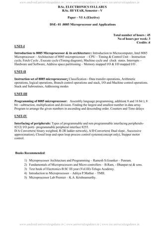 University Updates
B.Sc. ELECTRONICS SYLLABUS
B.Sc. III YEAR, Semester - V
Paper – VI A (Elective)
DSE- 01 :8085 Microprocessor and Applications
Total number of hours : 45
No of hours per week: 3
Credits :4
UNIT-I
Introduction to 8085 Microprocessor & its architecture:: Introduction to Microcomputer, Intel 8085
Microprocessor – Architecture of 8085 microprocessor – CPU – Timing & Control Unit – Instruction
cycle, Fetch Cycle , Execute cycle (Timing diagram), Machine cycle and clock states. Interrupts –
Hardware and Software, Address space partitioning – Memory mapped I/O & I/O mapped I/O .
UNIT-II
Instruction set of 8085 microprocessor: Classification - Data transfer operations, Arithmetic
operations, logical operations, Branch control operations and stack, I/O and Machine control operations.
Stack and Subroutines, Addressing modes
UNIT-III
Programming of 8085 microprocessor: Assembly language programming, addition( 8 and 16 bit ), 8
bit - subtraction, multiplication and division. Finding the largest and smallest number in data array
Program to arrange the given numbers in ascending and descending order. Counters and Time delays
UNIT-IV
Interfacing of peripherals: Types of programmable and non programmable interfacing peripherals-
8212( I/O port)– programmable peripheral interface 8255.
D/A Converters( binary weighted, R-2R ladder network), A/D Converters( Dual slope , Successive
approximation), Closed loop and open loop process control systems(concept only), Stepper motor
control.
Books Recommended:
1) Microprocessor Architecture and Programming – Ramesh S.Goanker – Penram.
2) Fundamentals of Microprocessors and Micro controllers – B.Ram, - Dhanpat rai & sons.
3) Text book of Electronics B.SC III year (Vol.III)-Telugu Academy.
4) Introduction to Microprocessor – Aditya P.Mathur – TMH.
5) Microprocessor Lab Premier – K.A. Krishnamurthy.
www.android.universityupdates.in | www.universityupdates.in | www.ios.universityupdates.in
www.android.universityupdates.in | www.universityupdates.in | www.ios.universityupdates.in
 
