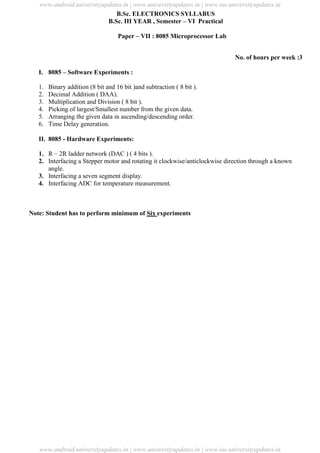 University Updates
B.Sc. ELECTRONICS SYLLABUS
B.Sc. III YEAR , Semester – VI Practical
Paper – VII : 8085 Microprocessor Lab
No. of hours per week :3
I. 8085 – Software Experiments :
1. Binary addition (8 bit and 16 bit )and subtraction ( 8 bit ).
2. Decimal Addition ( DAA).
3. Multiplication and Division ( 8 bit ).
4. Picking of largest/Smallest number from the given data.
5. Arranging the given data in ascending/descending order.
6. Time Delay generation.
II. 8085 - Hardware Experiments:
1. R – 2R ladder network (DAC ) ( 4 bits ).
2. Interfacing a Stepper motor and rotating it clockwise/anticlockwise direction through a known
angle.
3. Interfacing a seven segment display.
4. Interfacing ADC for temperature measurement.
Note: Student has to perform minimum of Six experiments
www.android.universityupdates.in | www.universityupdates.in | www.ios.universityupdates.in
www.android.universityupdates.in | www.universityupdates.in | www.ios.universityupdates.in
 