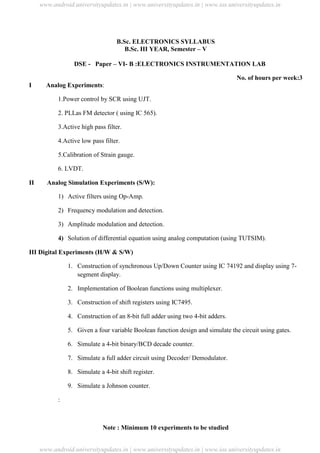 University Updates
B.Sc. ELECTRONICS SYLLABUS
B.Sc. III YEAR, Semester – V
DSE - Paper – VI- B :ELECTRONICS INSTRUMENTATION LAB
No. of hours per week:3
I Analog Experiments:
1.Power control by SCR using UJT.
2. PLLas FM detector ( using IC 565).
3.Active high pass filter.
4.Active low pass filter.
5.Calibration of Strain gauge.
6. LVDT.
II Analog Simulation Experiments (S/W):
1) Active filters using Op-Amp.
2) Frequency modulation and detection.
3) Amplitude modulation and detection.
4) Solution of differential equation using analog computation (using TUTSIM).
III Digital Experiments (H/W & S/W)
1. Construction of synchronous Up/Down Counter using IC 74192 and display using 7-
segment display.
2. Implementation of Boolean functions using multiplexer.
3. Construction of shift registers using IC7495.
4. Construction of an 8-bit full adder using two 4-bit adders.
5. Given a four variable Boolean function design and simulate the circuit using gates.
6. Simulate a 4-bit binary/BCD decade counter.
7. Simulate a full adder circuit using Decoder/ Demodulator.
8. Simulate a 4-bit shift register.
9. Simulate a Johnson counter.
:
Note : Minimum 10 experiments to be studied
www.android.universityupdates.in | www.universityupdates.in | www.ios.universityupdates.in
www.android.universityupdates.in | www.universityupdates.in | www.ios.universityupdates.in
 