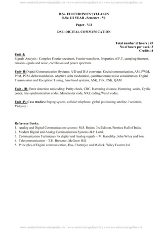 University Updates
B.Sc. ELECTRONICS SYLLABUS
B.Sc. III YEAR , Semester - VI
Paper - VII
DSE :DIGITAL COMMUNICATION
Total number of hours : 45
No of hours per week: 3
Credits :4
Unit -I:
Signals Analysis : Complex Fourier spectrum, Fourier transform, Properties of F.T, sampling theorem,
random signals and noise, correlation and power spectrum.
Unit- II:Digital Communication Systems: A/D and D/A converter, Coded communication, AM, PWM,
PPM, PCM, delta modulation, adaptive delta modulation, quantizationand noise consideration. Digital
Transmission and Reception: Timing, base band systems, ASK, FSK, PSK, QAM.
Unit - III: Error detection and coding: Parity check, CRC, Hamming distance, Hamming codes, Cyclic
codes, line synchronization codes, Manchester code, NRZ coding,Walsh codes.
Unit -IV:Case studies: Paging system, cellular telephone, global positioning satellite, Facsimile,
Videotext.
Reference Books:
1. Analog and Digital Communication systems- M.S. Roden, 3rd Edition, Prentice Hall of India.
2. Modern Digital and Analog Communication Systems-B.P. Lathi.
3. Communication Techniques for digital and Analog signals – M. Kanefsky, John Wiley and Son.
4. Telecommunication – T.H. Brewster, McGraw Hill.
5. Principles of Digital communication, Das, Chatterjee and Mallick, Wiley Eastern Ltd.
www.android.universityupdates.in | www.universityupdates.in | www.ios.universityupdates.in
www.android.universityupdates.in | www.universityupdates.in | www.ios.universityupdates.in
 