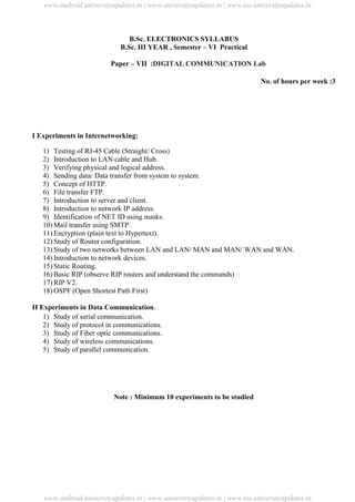 University Updates
B.Sc. ELECTRONICS SYLLABUS
B.Sc. III YEAR , Semester – VI Practical
Paper – VII :DIGITAL COMMUNICATION Lab
No. of hours per week :3
I Experiments in Internetworking:
1) Testing of RJ-45 Cable (Straight/ Cross)
2) Introduction to LAN cable and Hub.
3) Verifying physical and logical address.
4) Sending data/ Data transfer from system to system.
5) Concept of HTTP.
6) File transfer FTP.
7) Introduction to server and client.
8) Introduction to network IP address.
9) Identification of NET ID using masks.
10) Mail transfer using SMTP.
11) Encryption (plain text to Hypertext).
12) Study of Router configuration.
13) Study of two networks between LAN and LAN/ MAN and MAN/ WAN and WAN.
14) Introduction to network devices.
15) Static Routing.
16) Basic RIP (observe RIP routers and understand the commands)
17) RIP V2.
18) OSPF (Open Shortest Path First)
II Experiments in Data Communication.
1) Study of serial communication.
2) Study of protocol in communications.
3) Study of Fiber optic communications.
4) Study of wireless communications.
5) Study of parallel communication.
Note : Minimum 10 experiments to be studied
www.android.universityupdates.in | www.universityupdates.in | www.ios.universityupdates.in
www.android.universityupdates.in | www.universityupdates.in | www.ios.universityupdates.in
 