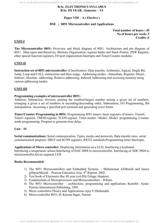University Updates
B.Sc. ELECTRONICS SYLLABUS
B.Sc. III YEAR , Semester – VI
Paper VIII – A ( Elective )
DSE ; 8051 Microcontroller and Applications
Total number of hours : 45
No of hours per week: 3
Credits :4
UNIT-I
The Microcontroller 8051: Overview and block diagram of 8051. Architecture and pin diagram of
8051. Data types and directives, Memory Organisation, register banks and Stack Pointer. PSW Register,
other special function registers, I/O port organization.Interrupts and Timer/Counter modules.
UNIT-II
Instruction set of 8051 microcontroller :Classification- Data transfer, Arithmetic, logical, Single Bit,
Jump, Loop and CALL instructions and their usage. Addressing modes - Immediate, Register, Direct,
Indirect, Absolute addressing, Relative addressing, Indexed Addressing and accessing memory using
various addressing modes.
UNIT-III
Programming examples of microcontroller 8051:
Addition, Subtraction, division, picking the smallest/largest number among a given set of numbers,
arranging a given a set of numbers in ascending/descending order, Subroutines, I/O Programming, Bit
manipulation. Accessing a specified port terminal and generating wave forms.
Timer/Counter Programming in 8051: Programming 8051 timers- basic registers of timers- Timer0,
Timer1 registers. TMOD register, TCON register. Timer modes - Mode1, Mode2 programming. Counter
mode programming. Program to generate time delay.
Unit – IV
Serial communications: Serial communication, Types, modes and protocols, Data transfer rates, serial
communication program- SBUF and SCON registers, RS232 standards,Programming timer Interrupts,
Applications of Micro controller: Displaying information on a LCD, Interfacing a keyboard,
Interfacing a temperature sensor,Interfacing of DAC 0808 to microcontroller, Interfacing of ADC 0804 to
microcontroller,Seven segment LED.
Books Recommended:
1) The 8051 Microcontrollers and Embedded Systems – Muhammad AliMazidi and Janice
gillipsieMazidi – Pearson Education Asia, 4th
Reprint, 2002.
2) Text book of Electonics Bsc III year (vol.III)-Telugu Akademi.
3) Fundamentals of Microprocessors and Microcontrollers – B.Ram.
4) The 8051 Microcontroller – architecture, programming and applications KennthJ. Ayala-
Penram International Publishing, 1995.
5) Micro controllers-Theory and Applications-Ajay V.Deshmukh.
6) Micro-controller 8051, D. Karuna Sagar, Narosa
www.android.universityupdates.in | www.universityupdates.in | www.ios.universityupdates.in
www.android.universityupdates.in | www.universityupdates.in | www.ios.universityupdates.in
 