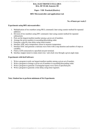 University Updates
B.Sc. ELECTRONICS SYLLABUS
B.Sc. III YEAR, Semester III
Paper - VIII Practical (Elective)
8051 Microcontroller and applications Lab
No. of hours per week:3
Experiments using 8051 microcontroller:
1. Multiplication of two numbers using MUL command ( later using counter method for repeated
addition).
2. Division of two numbers using DIV command ( later using counter method for repeated
subtraction).
3. Pick out the largest/smallest number among a given set of numbers.
4. Arrange the given numbers in ascending/descending order.
5. Generate a specific time delay using timer/counter.
6. Interface ADC and a temperature sensor to measure temperature.
7. Interface DAC and generate a staircase wave form with a step duration and number of steps as
variables.
8. Flash a LED connected at a specified out port terminal.
9. Interface stepper motor to rotate clock wise / anti clock wise through a given angle steps.
Experiments with Keil Software:
1. Write a program to pick out largest/smallest number among a given set of number.
2. Write a program to arrange a given set of numbers in ascending/descending order.
3. Write a program to generate a rectangular/square wave form at specified port.
4. Write a program to generate a time delay using timer registers.
Note: Student has to perform minimum of Six Experiments
www.android.universityupdates.in | www.universityupdates.in | www.ios.universityupdates.in
www.android.universityupdates.in | www.universityupdates.in | www.ios.universityupdates.in
 