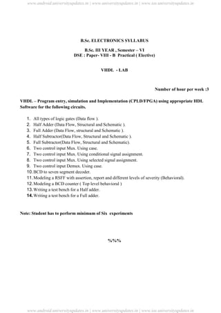 University Updates
B.Sc. ELECTRONICS SYLLABUS
B.Sc. III YEAR , Semester – VI
DSE : Paper- VIII - B Practical ( Elective)
VHDL - LAB
Number of hour per week :3
VHDL – Program entry, simulation and Implementation (CPLD/FPGA) using appropriate HDL
Software for the following circuits.
1. All types of logic gates (Data flow ).
2. Half Adder (Data Flow, Structural and Schematic ).
3. Full Adder (Data Flow, structural and Schematic ).
4. Half Subtractor(Data Flow, Structural and Schematic ).
5. Full Subtractor(Data Flow, Structural and Schematic).
6. Two control input Mux. Using case.
7. Two control input Mux. Using conditional signal assignment.
8. Two control input Mux. Using selected signal assignment.
9. Two control input Demux. Using case.
10.BCD to seven segment decoder.
11.Modeling a RSFF with assertion, report and different levels of severity (Behavioral).
12.Modeling a BCD counter ( Top level behavioral )
13.Writing a test bench for a Half adder.
14.Writing a test bench for a Full adder.
Note: Student has to perform minimum of Six experiments
%%%
www.android.universityupdates.in | www.universityupdates.in | www.ios.universityupdates.in
www.android.universityupdates.in | www.universityupdates.in | www.ios.universityupdates.in
 