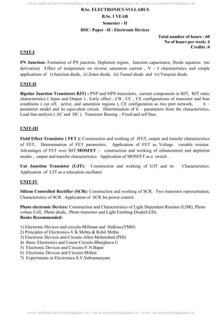 University Updates
B.Sc. ELECTRONICS SYLLABUS
B.Sc. I YEAR
Semester - II
DSC- Paper –II : Electronic Devices
Total number of hours : 60
No of hours per week: 4
Credits :4
UNIT-I
PN Junction: Formation of PN junction, Depletion region, Junction capacitance, Diode equation (no
derivation) Effect of temperature on reverse saturation current , V - I characteristics and simple
applications of i) Junction diode, ii) Zener diode, iii) Tunnel diode and iv) Varactor diode.
UNIT-II
Bipolar Junction Transistor( BJT) : PNP and NPN transistors, current components in BJT, BJT static
characteristics ( Input and Output ) , Early effect , CB , CC , CE configurations of transistor and bias
conditions ( cut off, active, and saturation regions ), CE configuration as two port network, h –
parameter model and its equivalent circuit. Determination of h – parameters from the characteristics,
Load line analysis ( AC and DC ). Transistor Biasing – Fixed and self bias.
UNIT-III
Field Effect Transistor ( FET ): Construction and working of JFET, output and transfer characteristics
of FET, Determination of FET parameters. Application of FET as Voltage variable resistor.
Advantages of FET over BJT.MOSFET :: construction and working of enhancement and depletion
modes , output and transfer characteristics Application of MOSFET as a switch .
Uni Junction Transistor (UJT): Construction and working of UJT and its Characteristics.
Application of UJT as a relaxation oscillator.
UNIT-IV
Silicon Controlled Rectifier (SCR): Construction and working of SCR. Two transistor representation,
Characteristics of SCR. Application of SCR for power control.
Photo electronic Devices: Construction and Characteristics of Light Dependent Resistor (LDR), Photo
voltaic Cell, Photo diode, Photo transistor and Light Emitting Diode(LED).
Books Recommended:
1) Electronic Devices and circuits-Millman and Halkias,(TMH)
2) Principles of Electronics-V.K.Mehta & Rohit Mehta
3) Electronic Devices and Circuits-Allen Moltershed (PHI)
4) Basic Electronics and Linear Circuits-Bharghava U
5) Electronic Devices and Circuits-Y.N.Bapat
6) Electronic Devices and Circuits-Mithal.
7) Experiments in Electronics-S.V.Subramanyam.
www.android.universityupdates.in | www.universityupdates.in | www.ios.universityupdates.in
www.android.universityupdates.in | www.universityupdates.in | www.ios.universityupdates.in
 
