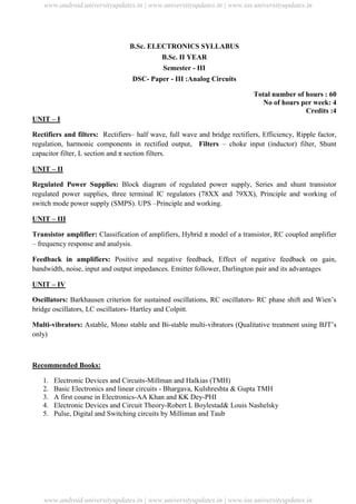 University Updates
B.Sc. ELECTRONICS SYLLABUS
B.Sc. II YEAR
Semester - III
DSC- Paper - III :Analog Circuits
Total number of hours : 60
No of hours per week: 4
Credits :4
UNIT – I
Rectifiers and filters: Rectifiers– half wave, full wave and bridge rectifiers, Efficiency, Ripple factor,
regulation, harmonic components in rectified output, Filters – choke input (inductor) filter, Shunt
capacitor filter, L section and π section filters.
UNIT – II
Regulated Power Supplies: Block diagram of regulated power supply, Series and shunt transistor
regulated power supplies, three terminal IC regulators (78XX and 79XX), Principle and working of
switch mode power supply (SMPS). UPS –Principle and working.
UNIT – III
Transistor amplifier: Classification of amplifiers, Hybrid π model of a transistor, RC coupled amplifier
– frequency response and analysis.
Feedback in amplifiers: Positive and negative feedback, Effect of negative feedback on gain,
bandwidth, noise, input and output impedances. Emitter follower, Darlington pair and its advantages
UNIT – IV
Oscillators: Barkhausen criterion for sustained oscillations, RC oscillators- RC phase shift and Wien’s
bridge oscillators, LC oscillators- Hartley and Colpitt.
Multi-vibrators: Astable, Mono stable and Bi-stable multi-vibrators (Qualitative treatment using BJT’s
only)
Recommended Books:
1. Electronic Devices and Circuits-Millman and Halkias (TMH)
2. Basic Electronics and linear circuits - Bhargava, Kulshreshta & Gupta TMH
3. A first course in Electronics-AA Khan and KK Dey-PHI
4. Electronic Devices and Circuit Theory-Robert L Boylestad& Louis Nashelsky
5. Pulse, Digital and Switching circuits by Milliman and Taub
www.android.universityupdates.in | www.universityupdates.in | www.ios.universityupdates.in
www.android.universityupdates.in | www.universityupdates.in | www.ios.universityupdates.in
 