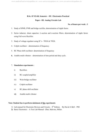 University Updates
B.Sc. II YEAR, Semester – III : Electronics Practical
Paper - III: Analog Circuits Lab
No. of hours per week : 3
1. Study of HWR, FWR and bridge rectifier, determination of ripple factor.
2. Series inductor, shunt capacitor, L-section and π-section filters; determination of ripple factor
using Full wave Rectifier.
3. Study of voltage regulator using IC’s - 78XX & 79XX.
4. Colpitt oscillator – determination of frequency.
5. RC Phase shift oscillator- determination of frequency
6. Astable multi-vibrator – determination of time period and duty cycle.
7. Simulation experiments :
i) Rectifiers
ii) RC coupled amplifier
iii) Wein bridge oscillator
iv) Colpitt oscillator
v) RC phase shift oscillator
vi) Astable multi-vibrator
Note: Student has to perform minimum of Six experiments
1) Lab manual for Electronic Devices and Circuits – 4th
Edition. By David A Bell – PHI
2) Basic Electronics – A Text Lab Manual –Zbar, Malvino, Miller.
www.android.universityupdates.in | www.universityupdates.in | www.ios.universityupdates.in
www.android.universityupdates.in | www.universityupdates.in | www.ios.universityupdates.in
 