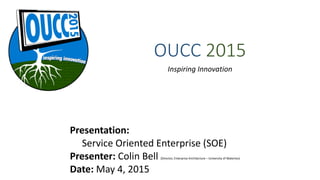 OUCC  2015
Inspiring	
  Innovation
Presentation:	
  
	
  	
  	
  	
  	
  Service	
  Oriented	
  Enterprise	
  (SOE) 
Presenter:	
  Colin	
  Bell	
  (Director,	
  Enterprise	
  Architecture	
  –	
  University	
  of	
  Waterloo) 
Date:	
  May	
  4,	
  2015
 
