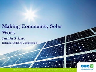 1
R E L I A B I L I T Y • A F F O R D A B I L I T Y • E N V I R O N M E N T A L S T E W A R D S H I P
Making Community Solar
Work
Jennifer S. Szaro
Orlando Utilities Commission
 