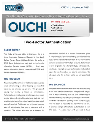  s
OUCH! | November 2012
	
  
IN THIS ISSUE…
• The Problem
• A Solution
• An Example
Two-Factor Authentication
GUEST EDITOR
Fred Kerby is the guest editor for this issue. He is a
former Information Assurance Manager for the Naval
Surface Warfare Center, Dahlgren Division. He is also a
SANS Senior Instructor and track lead for the Intro to
Information Security course (SEC301). Fred also
teaches Information Security Leadership (MGT512) and
Security Essentials (SEC401).
THE PROBLEM
To use many of the services on the Internet today, such as
email, online banking or online shopping, you must first
prove you are who you say you are. This process of
proving your identity is known as authentication.
Authentication is done by using something you know (such
as your password), something you have (such as your
smartphone), or something unique to you (such as a retinal
scan or fingerprint). Traditionally, one of the most common
ways of authenticating has been a username and a
password. The problem with using just a password for
authentication is simple: all an attacker needs to do is guess
or compromise your password and they gain instant access
to your online account and information. If you use the same
username and password for multiple accounts, the harm can
be even far greater. To better protect your online accounts,
websites are moving to stronger authentication methods that
require the use of more than one factor to authenticate. We
will explain what this is, how it works and why you should
use it.
THE SOLUTION
Stronger authentication uses more than one factor; not only
do you have to know something like your password, but you
have to have something (such as your smartphone) or
present something unique to you (such as your fingerprint).
Two-factor authentication is exactly what it sounds like; you
need two factors to prove who you are instead of just one.
A common example of two-factor authentication is your
ATM card. To access your ATM you need to have
© T h e S A N S I n s t i t u t e 2 0 1 2 http://www.securingthehuman.org
 