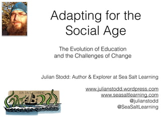 Adapting for the
Social Age
Julian Stodd: Author & Explorer at Sea Salt Learning
www.julianstodd.wordpress.com
www.seasaltlearning.com
@julianstodd
@SeaSaltLearning
The Evolution of Education
and the Challenges of Change
 
