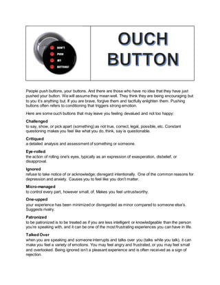 People push buttons, your buttons. And there are those who have no idea that they have just
pushed your button. We will assume they mean well. They think they are being encouraging but
to you it’s anything but. If you are brave, forgive them and tactfully enlighten them. Pushing
buttons often refers to conditioning that triggers strong emotion.
Here are some ouch buttons that may leave you feeling devalued and not too happy:
Challenged
to say, show, or pick apart (something) as not true, correct, legal, possible, etc. Constant
questioning makes you feel like what you do, think, say is questionable.
Critiqued
a detailed analysis and assessment of something or someone.
Eye-rolled
the action of rolling one's eyes, typically as an expression of exasperation, disbelief, or
disapproval.
Ignored
refuse to take notice of or acknowledge; disregard intentionally. One of the common reasons for
depression and anxiety. Causes you to feel like you don’t matter.
Micro-managed
to control every part, however small, of. Makes you feel untrustworthy.
One-upped
your experience has been minimized or disregarded as minor compared to someone else’s.
Suggests rivalry.
Patronized
to be patronized is to be treated as if you are less intelligent or knowledgeable than the person
you’re speaking with, and it can be one of the most frustrating experiences you can have in life.
Talked Over
when you are speaking and someone interrupts and talks over you (talks while you talk), it can
make you feel a variety of emotions. You may feel angry and frustrated, or you may feel small
and overlooked. Being ignored isn’t a pleasant experience and is often received as a sign of
rejection.
 