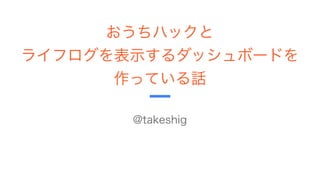 おうちハックと
ライフログを表示するダッシュボードを
作っている話
Shigeyuki Takeuchi(@takeshig)
 