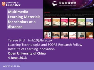 www.le.ac.uk
Multimedia
Learning Materials
for scholars at a
distance
Terese Bird tmb10@le.ac.uk
Learning Technologist and SCORE Research Fellow
Institute of Learning Innovation
Open University of China
4 June, 2013
 