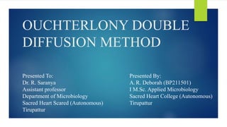 OUCHTERLONY DOUBLE
DIFFUSION METHOD
Presented To:
Dr. R. Saranya
Assistant professor
Department of Microbiology
Sacred Heart Scared (Autonomous)
Tirupattur
Presented By:
A. R. Deborah (BP211501)
I M.Sc. Applied Microbiology
Sacred Heart College (Autonomous)
Tirupattur
 