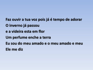 Faz ouvir a tua voz pois já é tempo de adorar O inverno já passou e a videira esta em florUm perfume enche a terra Eu sou do meu amado e o meu amado e meuEle me diz