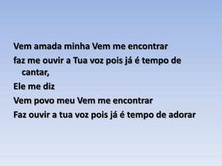 Vem amada minha Vem me encontrar faz me ouvir a Tua voz pois já é tempo de cantar,Ele me diz Vem povo meu Vem me encontrar Faz ouvir a tua voz pois já é tempo de adorar