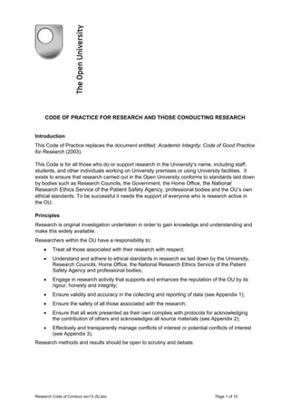 CODE OF PRACTICE FOR RESEARCH AND THOSE CONDUCTING RESEARCH


Introduction
This Code of Practice replaces the document entitled: Academic Integrity: Code of Good Practice
for Research (2003).

This Code is for all those who do or support research in the University’s name, including staff,
students, and other individuals working on University premises or using University facilities. It
exists to ensure that research carried out in the Open University conforms to standards laid down
by bodies such as Research Councils, the Government, the Home Office, the National
Research Ethics Service of the Patient Safety Agency, professional bodies and the OU’s own
ethical standards. To be successful it needs the support of everyone who is research active in
the OU.

Principles
Research is original investigation undertaken in order to gain knowledge and understanding and
make this widely available.
Researchers within the OU have a responsibility to:
    •    Treat all those associated with their research with respect;
    •    Understand and adhere to ethical standards in research as laid down by the University,
         Research Councils, Home Office, the National Research Ethics Service of the Patient
         Safety Agency and professional bodies;
    •    Engage in research activity that supports and enhances the reputation of the OU by its
         rigour, honesty and integrity;
    •    Ensure validity and accuracy in the collecting and reporting of data (see Appendix 1);
    •    Ensure the safety of all those associated with the research;
    •    Ensure that all work presented as their own complies with protocols for acknowledging
         the contribution of others and acknowledges all source materials (see Appendix 2);
    •    Effectively and transparently manage conflicts of interest or potential conflicts of interest
         (see Appendix 3).
Research methods and results should be open to scrutiny and debate.




Research Code of Conduct vsn13 (5).doc                                               Page 1 of 10
 