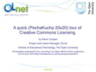 A quick ( PechaKucha  20x20) tour of  Creative Commons Licensing  by Karen Cropper Project and Liaison Manager, OLnet Institute of Educational Technology, The Open University Presentation prepared for the ‘Learning in an Open World’ online conference 22-23 June 2010  http://cloudworks.ac.uk/cloudscape/view/2012 olnet.org 